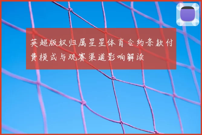 英超版权归属星星体育合约条款付费模式与观赛渠道影响解读