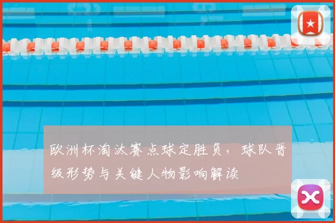 欧洲杯淘汰赛点球定胜负，球队晋级形势与关键人物影响解读