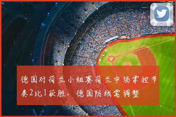 德国对荷兰小组赛荷兰中场掌控节奏2比1获胜，德国防线需调整