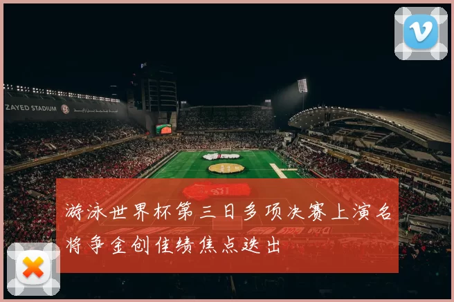 游泳世界杯第三日多项决赛上演名将争金创佳绩焦点迭出