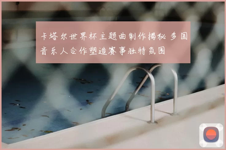 卡塔尔世界杯主题曲制作揭秘 多国音乐人合作塑造赛事独特氛围