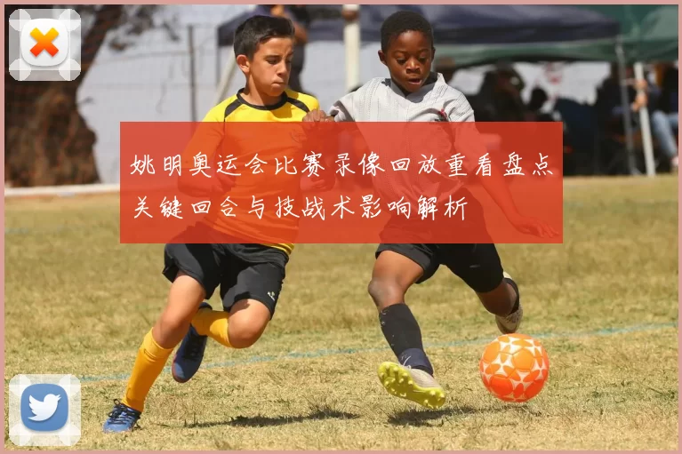 姚明奥运会比赛录像回放重看盘点关键回合与技战术影响解析