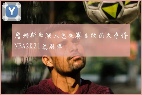 詹姆斯率湖人总决赛击败热火夺得NBA2K21总冠军