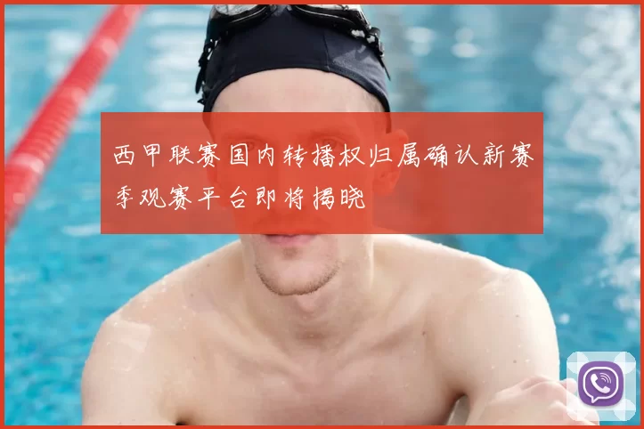 西甲联赛国内转播权归属确认新赛季观赛平台即将揭晓