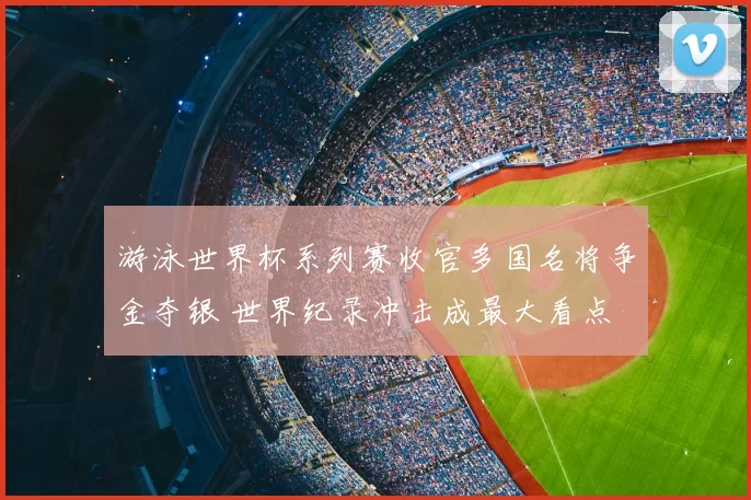 游泳世界杯系列赛收官多国名将争金夺银 世界纪录冲击成最大看点