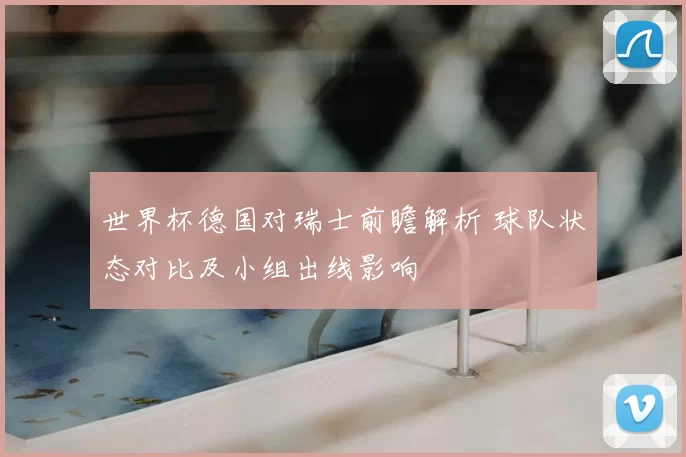 世界杯德国对瑞士前瞻解析 球队状态对比及小组出线影响