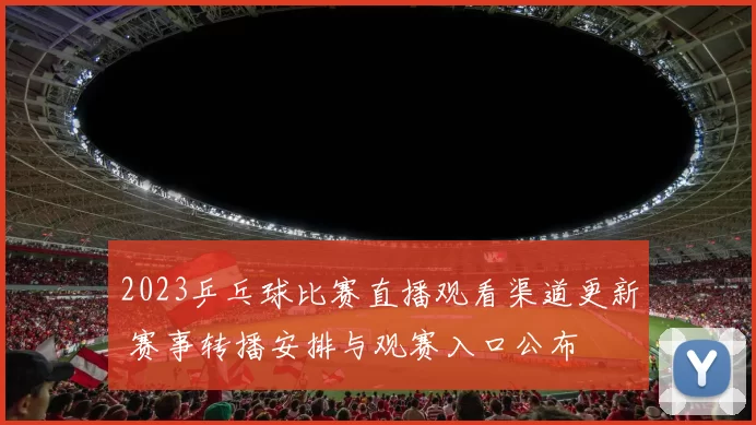 2023乒乓球比赛直播观看渠道更新 赛事转播安排与观赛入口公布