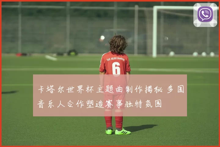 卡塔尔世界杯主题曲制作揭秘 多国音乐人合作塑造赛事独特氛围