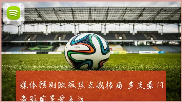 媒体预测欧冠焦点战格局 多支豪门争冠前景受关注