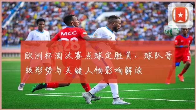 欧洲杯淘汰赛点球定胜负，球队晋级形势与关键人物影响解读