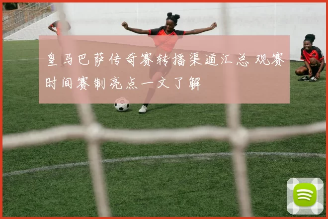 皇马巴萨传奇赛转播渠道汇总 观赛时间赛制亮点一文了解