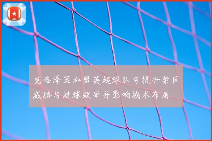 克洛泽若加盟英超球队可提升禁区威胁与进球效率并影响战术布局