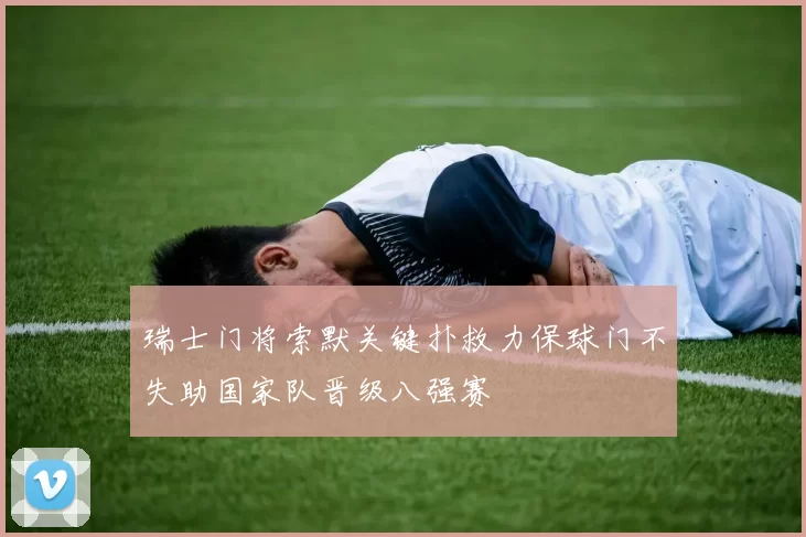 瑞士门将索默关键扑救力保球门不失助国家队晋级八强赛