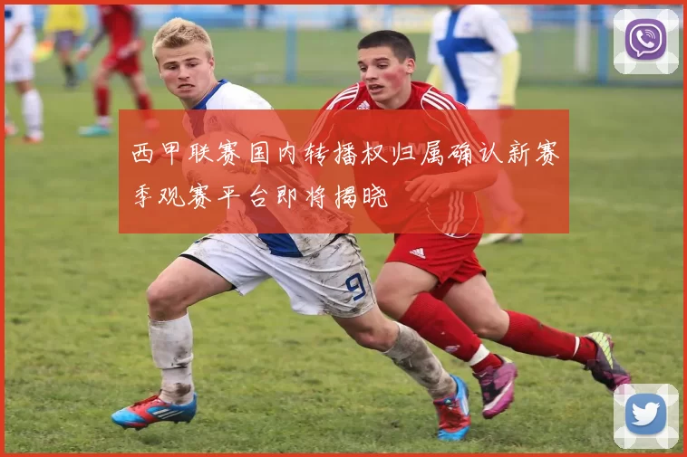 西甲联赛国内转播权归属确认新赛季观赛平台即将揭晓