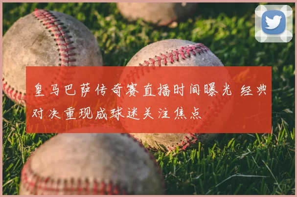 皇马巴萨传奇赛直播时间曝光 经典对决重现成球迷关注焦点