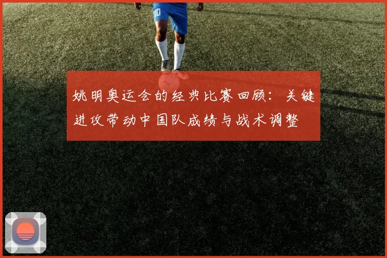 姚明奥运会的经典比赛回顾:关键进攻带动中国队成绩与战术调整