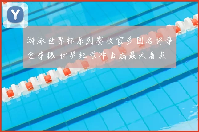 游泳世界杯系列赛收官多国名将争金夺银 世界纪录冲击成最大看点