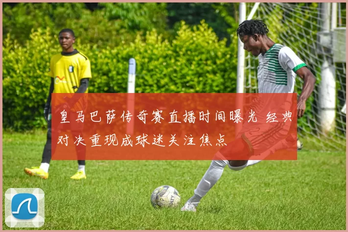 皇马巴萨传奇赛直播时间曝光 经典对决重现成球迷关注焦点