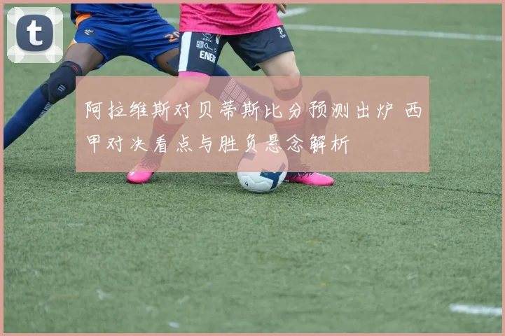 阿拉维斯对贝蒂斯比分预测出炉 西甲对决看点与胜负悬念解析