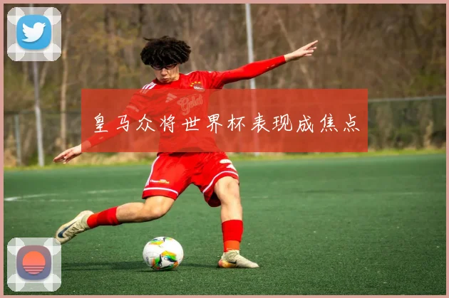 皇马众将世界杯表现成焦点