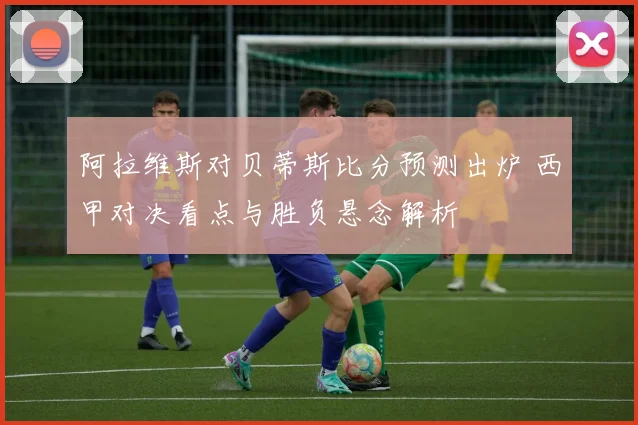 阿拉维斯对贝蒂斯比分预测出炉 西甲对决看点与胜负悬念解析